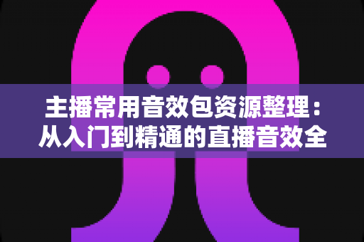 主播常用音效包资源整理:从入门到精通的直播音效全攻略 主播常用音效包资源整理:从入门到精通的直播音效全攻略