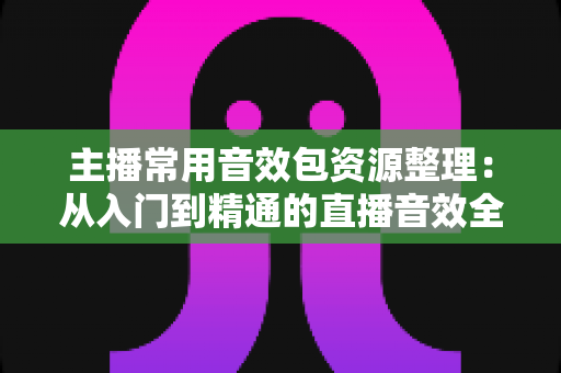 主播常用音效包资源整理：从入门到精通的直播音效全攻略