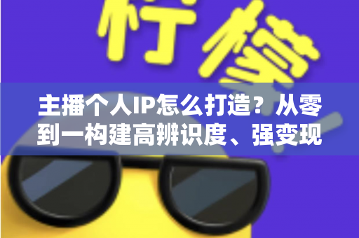 主播个人IP怎么打造?从零到一构建高辨识度、强变现能力直播人设的完整实战指南 主播个人IP怎么打造?从零到一构建高辨识度、强变现能力直播人设的完整实战指南