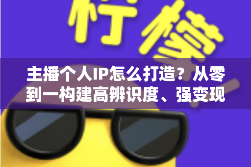 主播个人IP怎么打造?从零到一构建高辨识度、强变现能力直播人设的完整实战指南 主播个人IP怎么打造?从零到一构建高辨识度、强变现能力直播人设的完整实战指南
