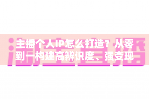 主播个人IP怎么打造？从零到一构建高辨识度、强变现能力直播人设的完整实战指南
