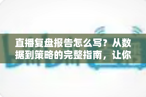 直播复盘报告怎么写？从数据到策略的完整指南，让你的每一场直播都更进一步