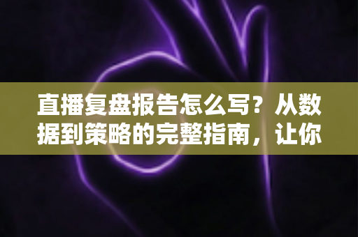 直播复盘报告怎么写？从数据到策略的完整指南，让你的每一场直播都更进一步