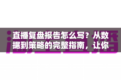 直播复盘报告怎么写？从数据到策略的完整指南，让你的每一场直播都更进一步