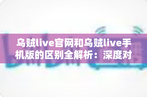 乌贼live官网和乌贼live手机版的区别全解析：深度对比帮你找到最适合的使用方式