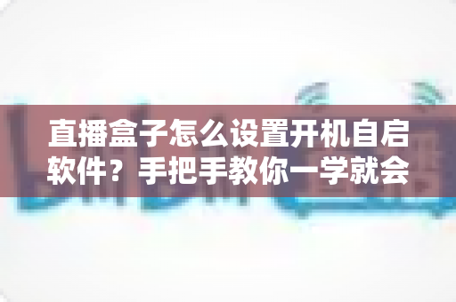 直播盒子怎么设置开机自启软件?手把手教你一学就会的完整教程 直播盒子怎么设置开机自启软件?手把手教你一学就会的完整教程