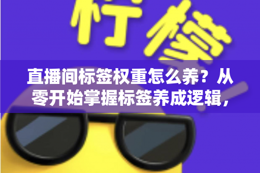 直播间标签权重怎么养？从零开始掌握标签养成逻辑，让精准流量主动找上门的实战指南