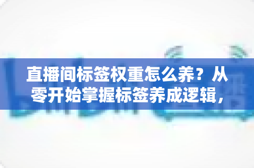直播间标签权重怎么养？从零开始掌握标签养成逻辑，让精准流量主动找上门的实战指南