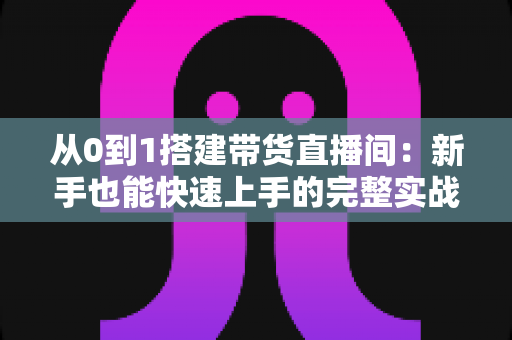 从0到1搭建带货直播间：新手也能快速上手的完整实战指南