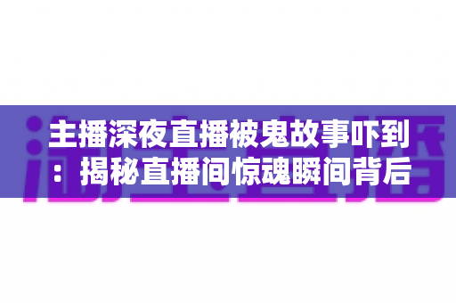 主播深夜直播被鬼故事吓到：揭秘直播间惊魂瞬间背后的心理真相与实用应对指南