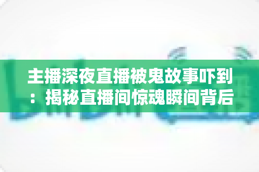 主播深夜直播被鬼故事吓到：揭秘直播间惊魂瞬间背后的心理真相与实用应对指南