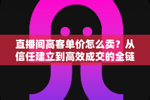 直播间高客单价怎么卖？从信任建立到高效成交的全链路实战指南