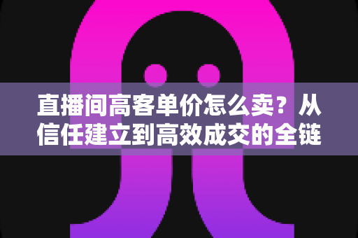 直播间高客单价怎么卖？从信任建立到高效成交的全链路实战指南