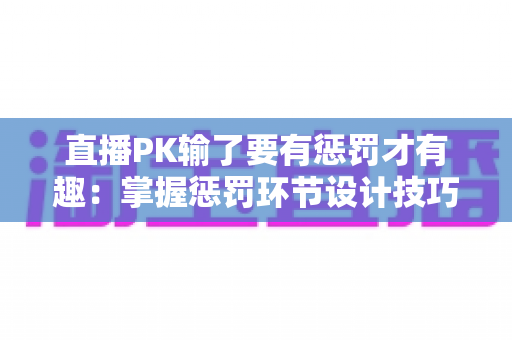 直播PK输了要有惩罚才有趣:掌握惩罚环节设计技巧,让你的直播间人气翻倍 直播PK输了要有惩罚才有趣:掌握惩罚环节设计技巧,让你的直播间人气翻倍