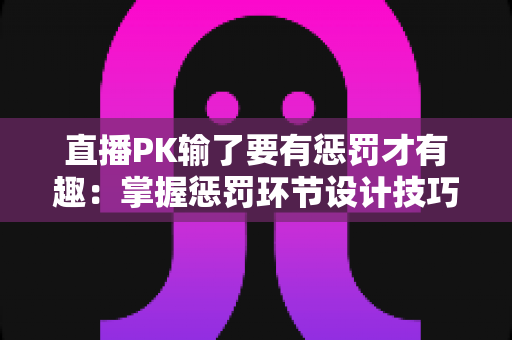 直播PK输了要有惩罚才有趣:掌握惩罚环节设计技巧,让你的直播间人气翻倍 直播PK输了要有惩罚才有趣:掌握惩罚环节设计技巧,让你的直播间人气翻倍