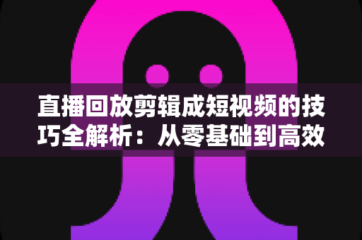 直播回放剪辑成短视频的技巧全解析：从零基础到高效产出的实战指南