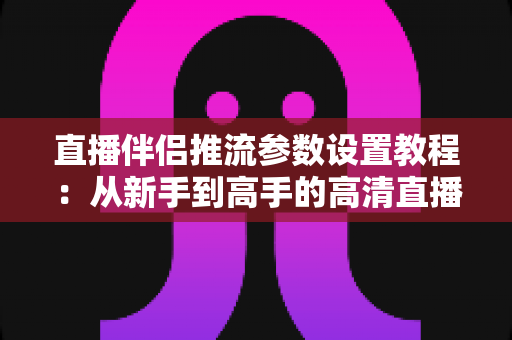 直播伴侣推流参数设置教程:从新手到高手的高清直播推流配置全指南 直播伴侣推流参数设置教程:从新手到高手的高清直播推流配置全指南