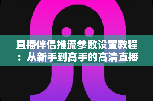 直播伴侣推流参数设置教程:从新手到高手的高清直播推流配置全指南 直播伴侣推流参数设置教程:从新手到高手的高清直播推流配置全指南