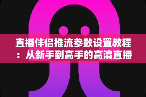 直播伴侣推流参数设置教程：从新手到高手的高清直播推流配置全指南