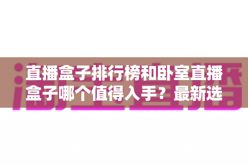 直播盒子排行榜和卧室直播盒子哪个值得入手?最新选购攻略与避坑指南全解析 直播盒子排行榜和卧室直播盒子哪个值得入手?最新选购攻略与避坑指南全解析