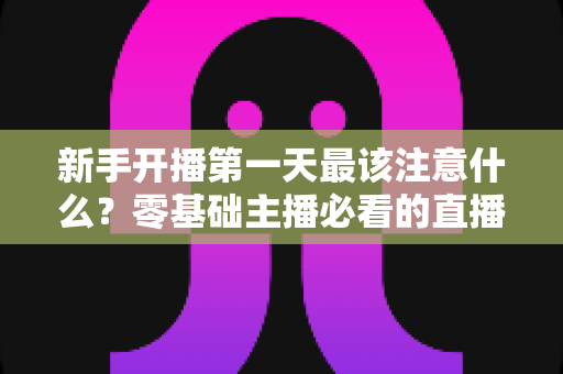 新手开播第一天最该注意什么?零基础主播必看的直播避坑与起号实战指南 新手开播第一天最该注意什么?零基础主播必看的直播避坑与起号实战指南
