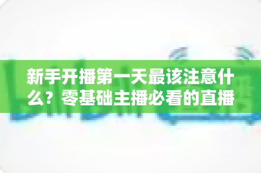 新手开播第一天最该注意什么?零基础主播必看的直播避坑与起号实战指南 新手开播第一天最该注意什么?零基础主播必看的直播避坑与起号实战指南