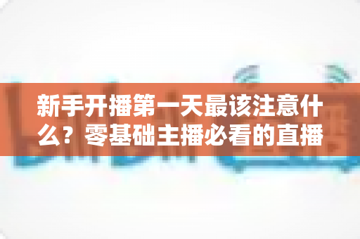 新手开播第一天最该注意什么？零基础主播必看的直播避坑与起号实战指南