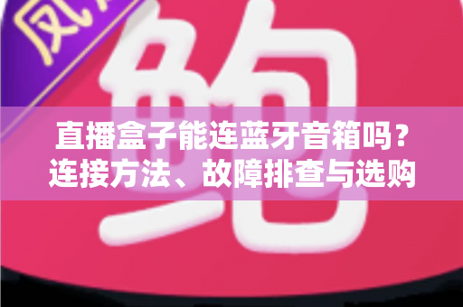 直播盒子能连蓝牙音箱吗？连接方法、故障排查与选购指南全解析
