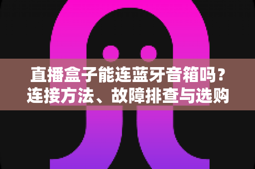 直播盒子能连蓝牙音箱吗？连接方法、故障排查与选购指南全解析
