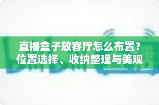 直播盒子放客厅怎么布置?位置选择、收纳整理与美观搭配一站式攻略 直播盒子放客厅怎么布置?位置选择、收纳整理与美观搭配一站式攻略