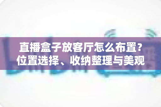 直播盒子放客厅怎么布置?位置选择、收纳整理与美观搭配一站式攻略 直播盒子放客厅怎么布置?位置选择、收纳整理与美观搭配一站式攻略