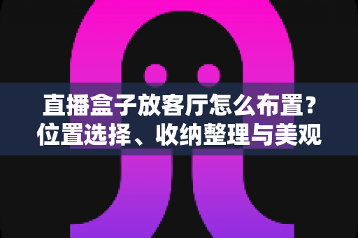 直播盒子放客厅怎么布置？位置选择、收纳整理与美观搭配一站式攻略
