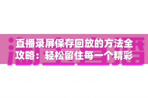 直播录屏保存回放的方法全攻略：轻松留住每一个精彩瞬间，随时回味不错过
