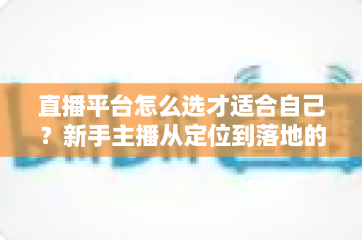 直播平台怎么选才适合自己？新手主播从定位到落地的选平台实战指南