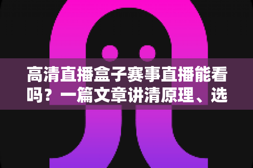 高清直播盒子赛事直播能看吗？一篇文章讲清原理、选购与使用全攻略