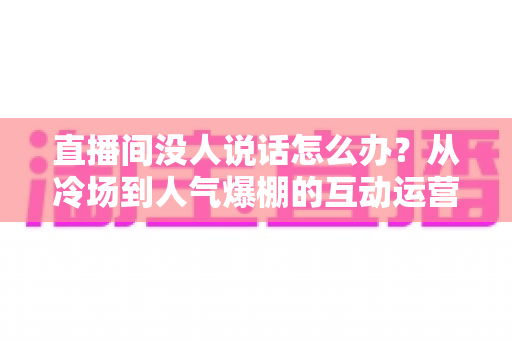 直播间没人说话怎么办？从冷场到人气爆棚的互动运营实战指南