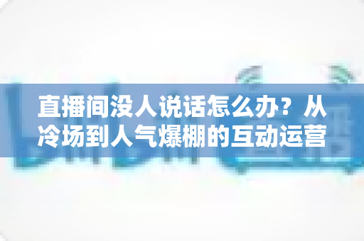 直播间没人说话怎么办？从冷场到人气爆棚的互动运营实战指南