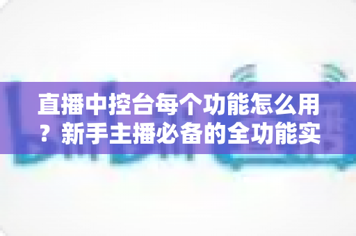直播中控台每个功能怎么用?新手主播必备的全功能实操详解指南 直播中控台每个功能怎么用?新手主播必备的全功能实操详解指南