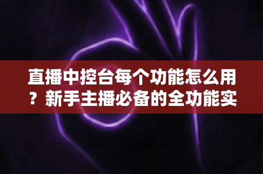 直播中控台每个功能怎么用？新手主播必备的全功能实操详解指南