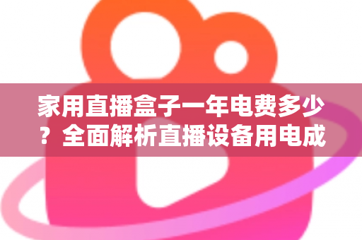 家用直播盒子一年电费多少?全面解析直播设备用电成本与省钱技巧 家用直播盒子一年电费多少?全面解析直播设备用电成本与省钱技巧