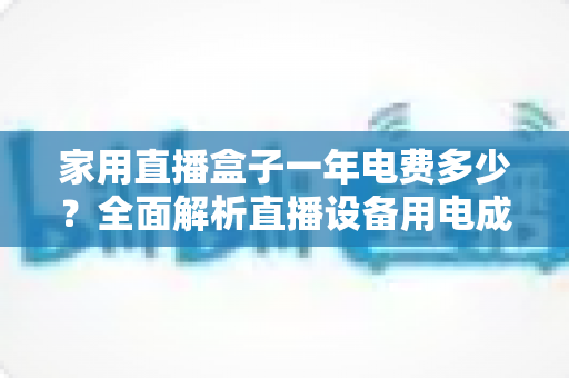 家用直播盒子一年电费多少？全面解析直播设备用电成本与省钱技巧