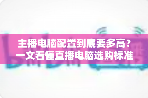 主播电脑配置到底要多高?一文看懂直播电脑选购标准与预算方案 主播电脑配置到底要多高?一文看懂直播电脑选购标准与预算方案