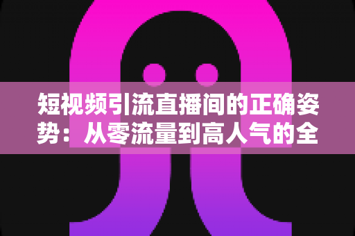 短视频引流直播间的正确姿势：从零流量到高人气的全链路实战指南