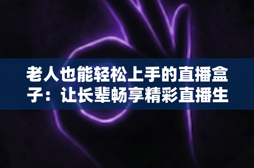老人也能轻松上手的直播盒子：让长辈畅享精彩直播生活的贴心指南