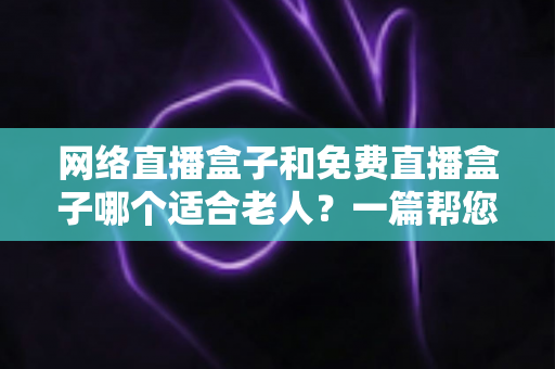 网络直播盒子和免费直播盒子哪个适合老人?一篇帮您为父母选对电视盒子的实用指南 网络直播盒子和免费直播盒子哪个适合老人?一篇帮您为父母选对电视盒子的实用指南