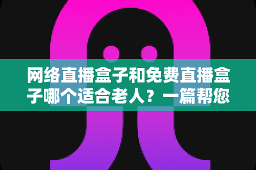 网络直播盒子和免费直播盒子哪个适合老人?一篇帮您为父母选对电视盒子的实用指南 网络直播盒子和免费直播盒子哪个适合老人?一篇帮您为父母选对电视盒子的实用指南