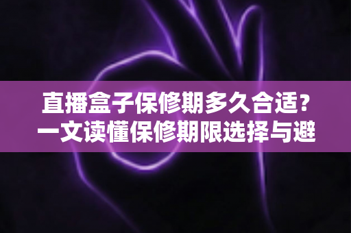 直播盒子保修期多久合适？一文读懂保修期限选择与避坑指南