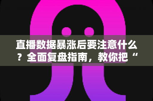 直播数据暴涨后要注意什么？全面复盘指南，教你把“泼天流量”变成稳定增长