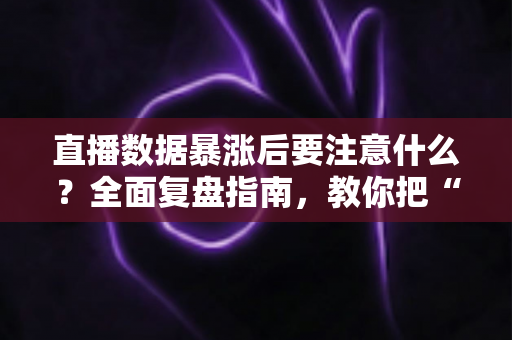 直播数据暴涨后要注意什么？全面复盘指南，教你把“泼天流量”变成稳定增长