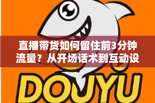 直播带货如何留住前3分钟流量？从开场话术到互动设计的全流程实战指南